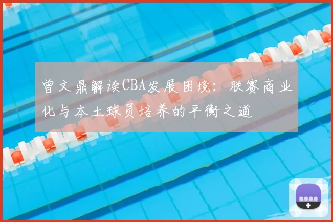 曾文鼎解读CBA发展困境:联赛商业化与本土球员培养的平衡之道