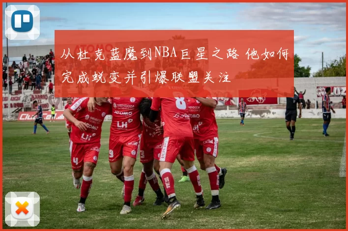 从杜克蓝魔到NBA巨星之路 他如何完成蜕变并引爆联盟关注