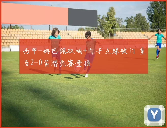 西甲-姆巴佩双响+勺子点球破门 皇马2-0黄潜先赛登顶