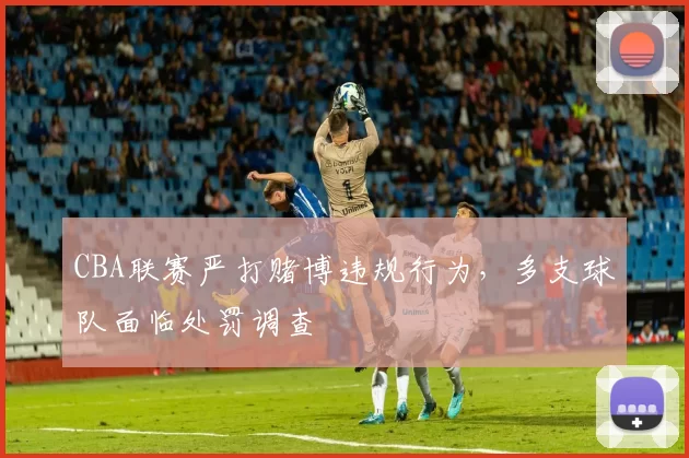 CBA联赛严打赌博违规行为,多支球队面临处罚调查