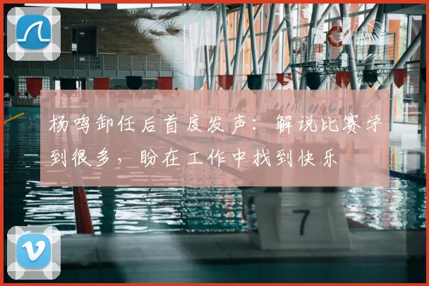 杨鸣卸任后首度发声：解说比赛学到很多，盼在工作中找到快乐