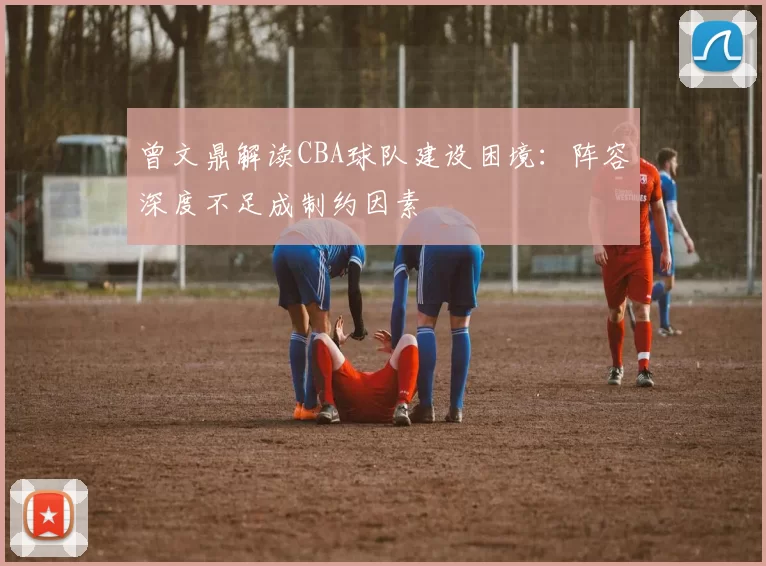 曾文鼎解读CBA球队建设困境：阵容深度不足成制约因素