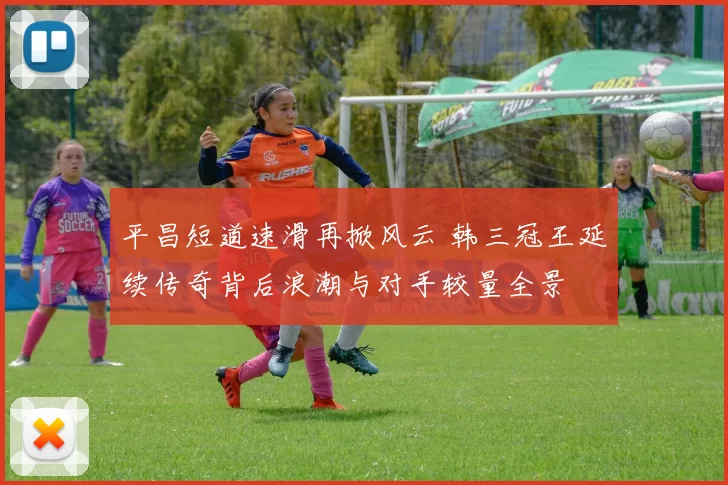 平昌短道速滑再掀风云 韩三冠王延续传奇背后浪潮与对手较量全景