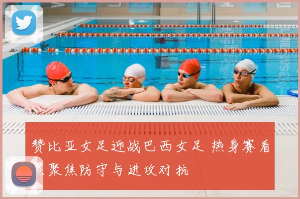 赞比亚女足迎战巴西女足 热身赛看点聚焦防守与进攻对抗