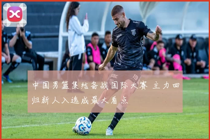 中国男篮集结备战国际大赛 主力回归新人入选成最大看点