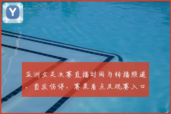 亚洲女足决赛直播时间与转播频道、首发伤停、赛果看点及观赛入口指南