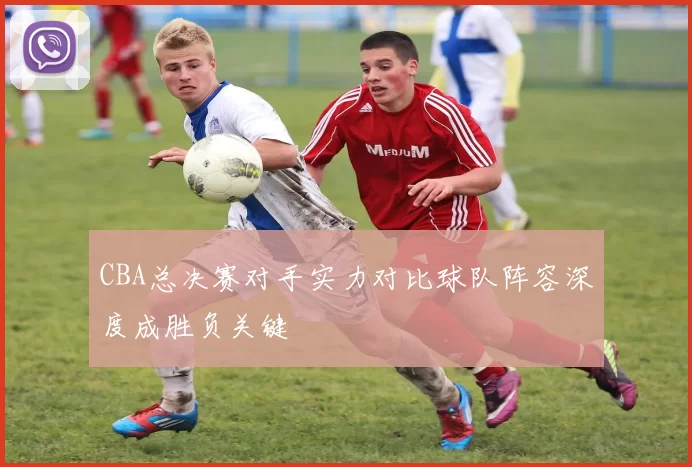 CBA总决赛对手实力对比球队阵容深度成胜负关键