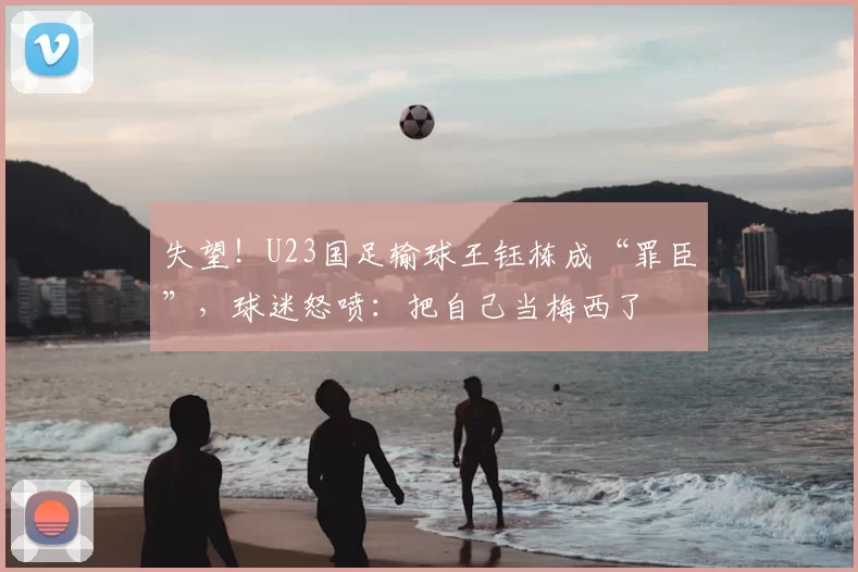 失望！U23国足输球王钰栋成“罪臣”，球迷怒喷：把自己当梅西了