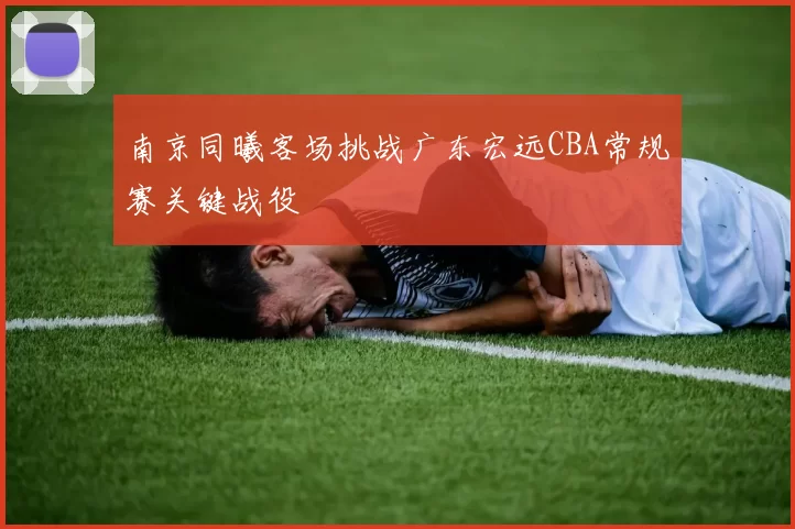 南京同曦客场挑战广东宏远CBA常规赛关键战役