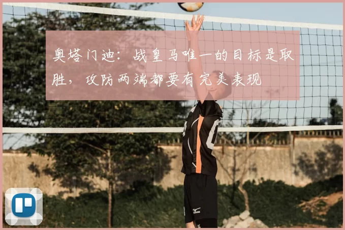 奥塔门迪：战皇马唯一的目标是取胜，攻防两端都要有完美表现