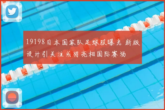 19198日本国家队足球服曝光 新版设计引关注或将亮相国际赛场