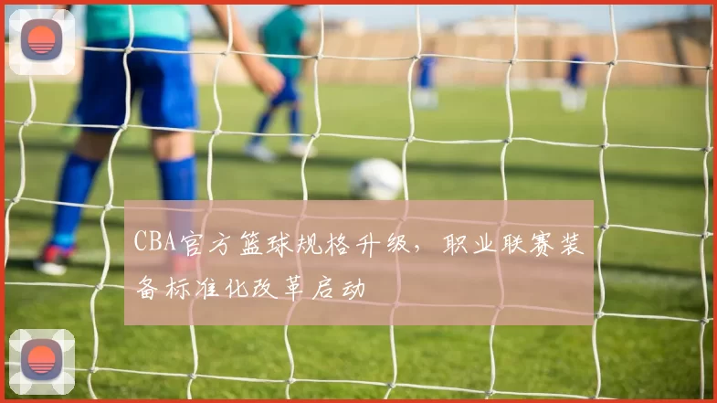 CBA官方篮球规格升级,职业联赛装备标准化改革启动