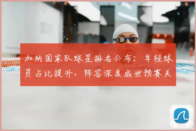 加纳国家队球星排名公布:年轻球员占比提升,阵容深度成世预赛关注点