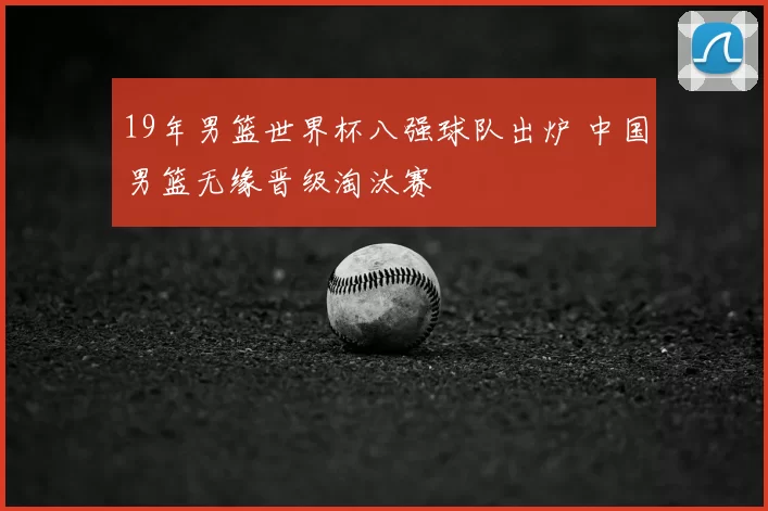 19年男篮世界杯八强球队出炉 中国男篮无缘晋级淘汰赛
