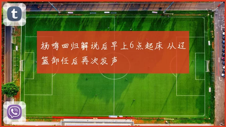 杨鸣回归解说后早上6点起床 从辽篮卸任后再次发声