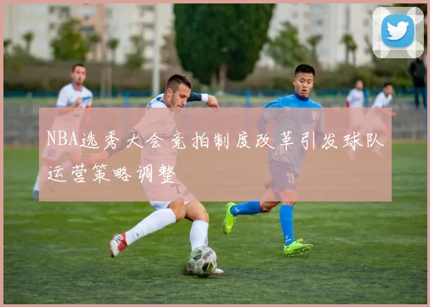 NBA选秀大会竞拍制度改革引发球队运营策略调整