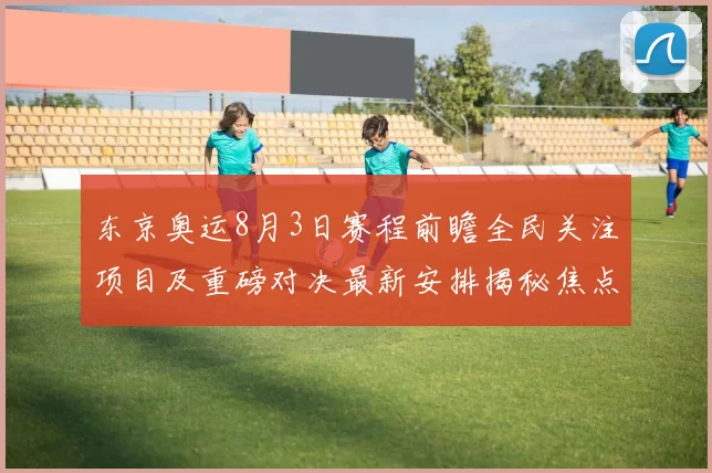 东京奥运8月3日赛程前瞻全民关注项目及重磅对决最新安排揭秘焦点
