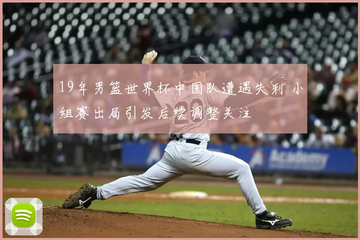 19年男篮世界杯中国队遭遇失利 小组赛出局引发后续调整关注