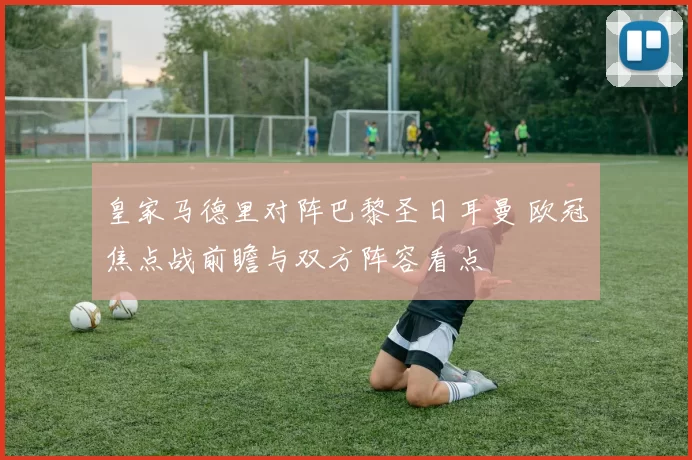 皇家马德里对阵巴黎圣日耳曼 欧冠焦点战前瞻与双方阵容看点