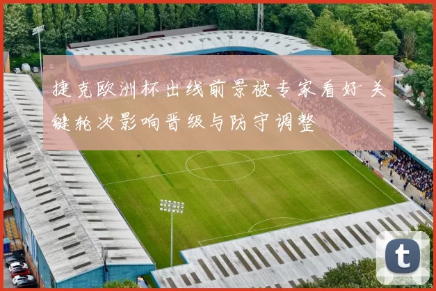 捷克欧洲杯出线前景被专家看好 关键轮次影响晋级与防守调整