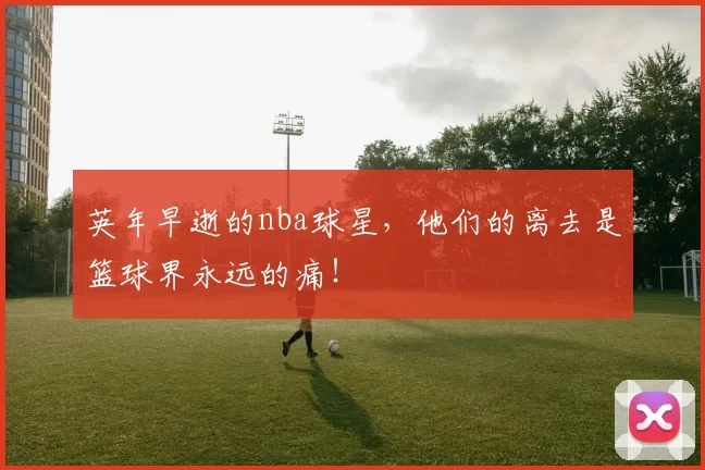英年早逝的nba球星，他们的离去是篮球界永远的痛！