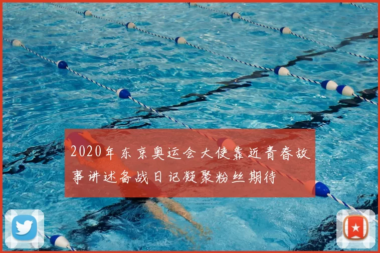 2020年东京奥运会大使靠近青春故事讲述备战日记凝聚粉丝期待