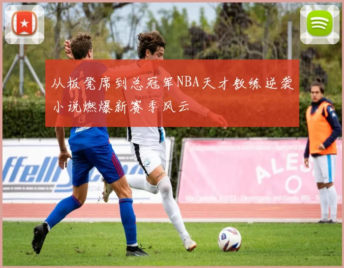 从板凳席到总冠军NBA天才教练逆袭小说燃爆新赛季风云