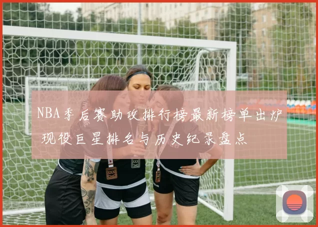 NBA季后赛助攻排行榜最新榜单出炉 现役巨星排名与历史纪录盘点