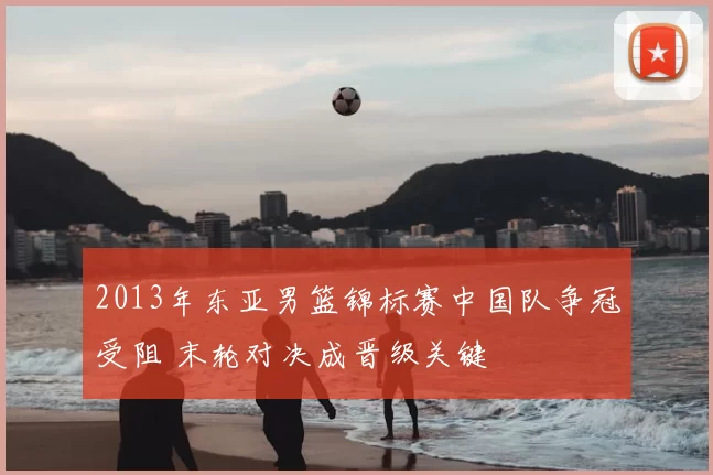 2013年东亚男篮锦标赛中国队争冠受阻 末轮对决成晋级关键