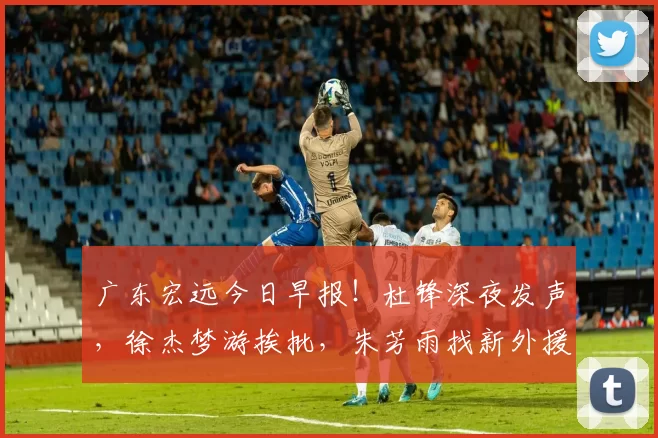 广东宏远今日早报！杜锋深夜发声，徐杰梦游挨批，朱芳雨找新外援