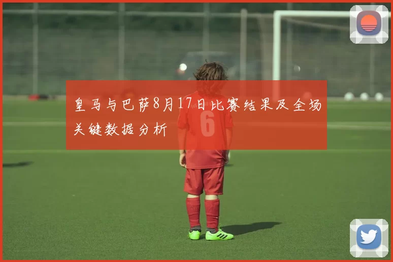 皇马与巴萨8月17日比赛结果及全场关键数据分析