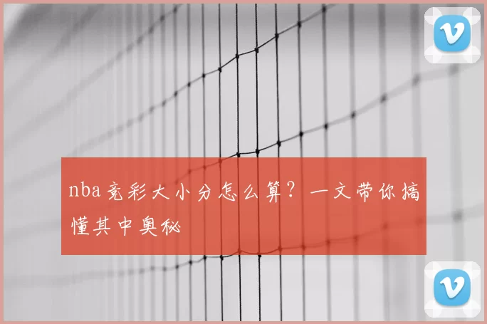 nba竞彩大小分怎么算?一文带你搞懂其中奥秘
