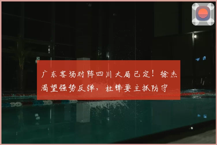 广东客场对阵四川大局已定！徐杰渴望强势反弹，杜锋要主抓防守