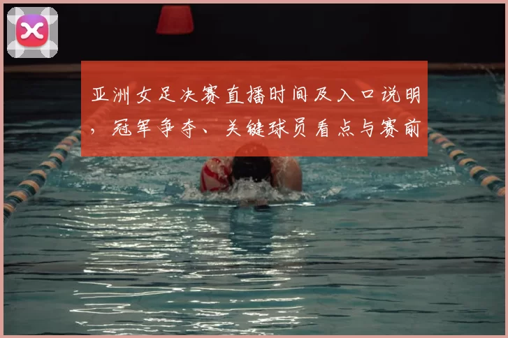 亚洲女足决赛直播时间及入口说明，冠军争夺、关键球员看点与赛前阵容