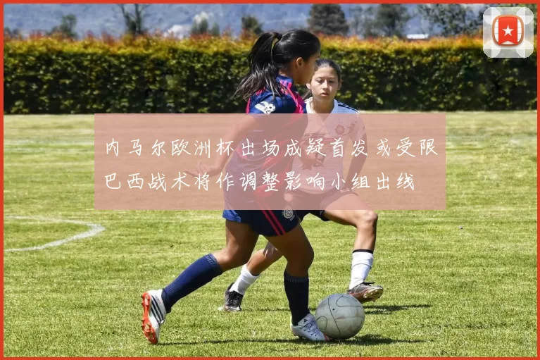 内马尔欧洲杯出场成疑首发或受限巴西战术将作调整影响小组出线