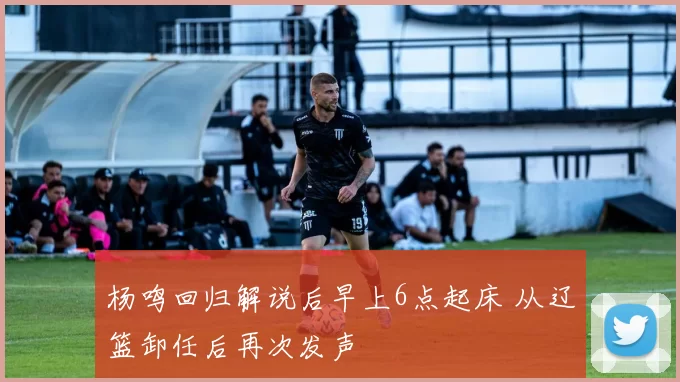 杨鸣回归解说后早上6点起床 从辽篮卸任后再次发声