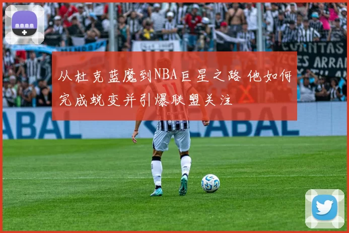 从杜克蓝魔到NBA巨星之路 他如何完成蜕变并引爆联盟关注