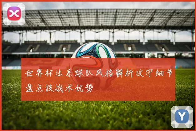 世界杯法系球队风格解析攻守细节盘点技战术优势