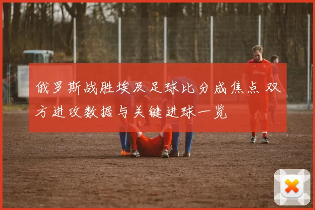 俄罗斯战胜埃及足球比分成焦点 双方进攻数据与关键进球一览