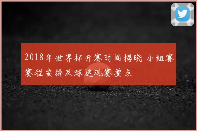 2018年世界杯开赛时间揭晓 小组赛赛程安排及球迷观赛要点