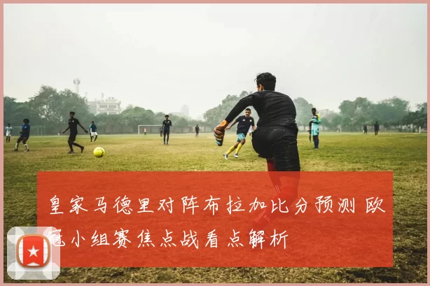 皇家马德里对阵布拉加比分预测 欧冠小组赛焦点战看点解析