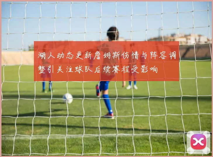 湖人动态更新詹姆斯伤情与阵容调整引关注球队后续赛程受影响