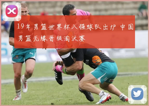 19年男篮世界杯八强球队出炉 中国男篮无缘晋级淘汰赛