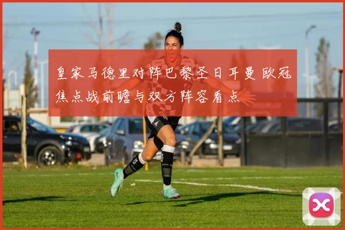 皇家马德里对阵巴黎圣日耳曼 欧冠焦点战前瞻与双方阵容看点