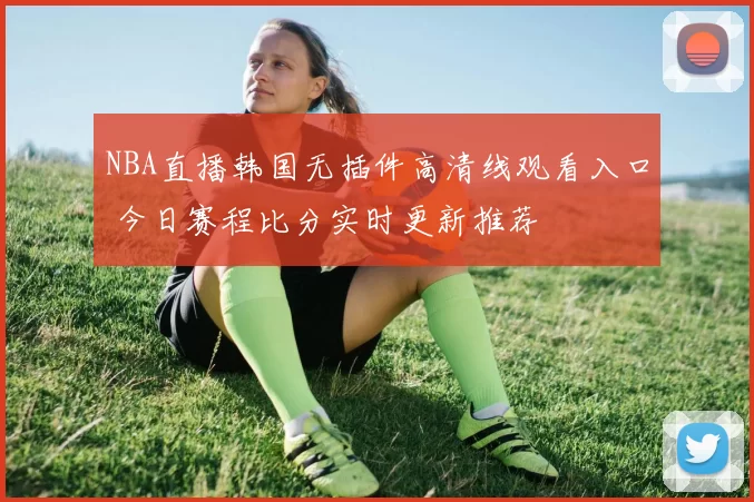 NBA直播韩国无插件高清线观看入口 今日赛程比分实时更新推荐