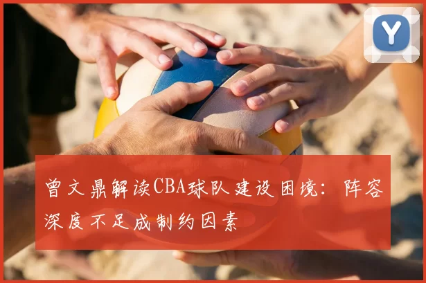 曾文鼎解读CBA球队建设困境：阵容深度不足成制约因素