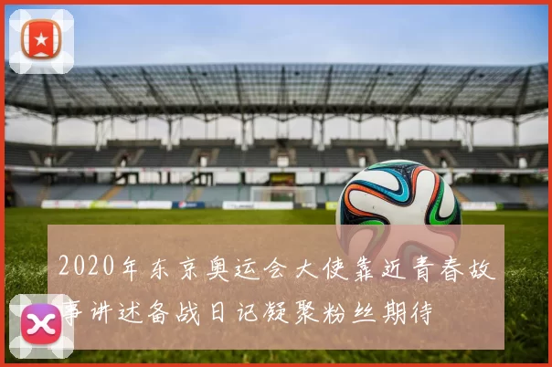 2020年东京奥运会大使靠近青春故事讲述备战日记凝聚粉丝期待