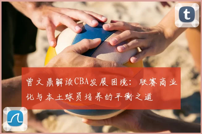 曾文鼎解读CBA发展困境:联赛商业化与本土球员培养的平衡之道