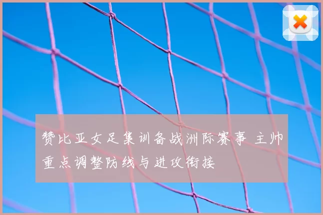 赞比亚女足集训备战洲际赛事 主帅重点调整防线与进攻衔接