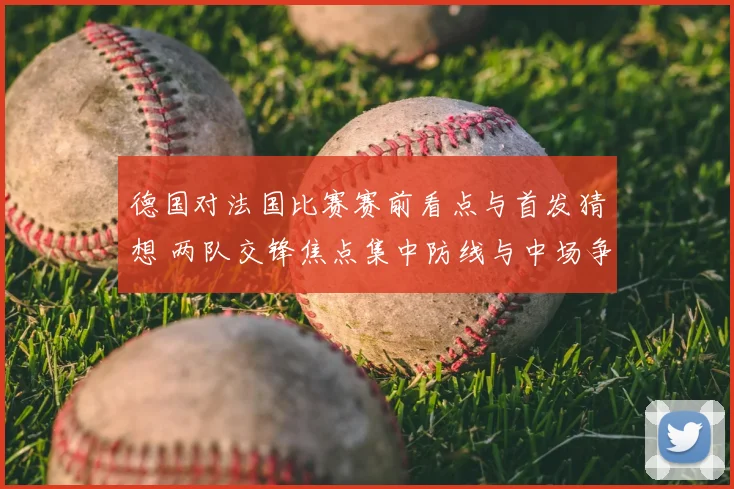 德国对法国比赛赛前看点与首发猜想 两队交锋焦点集中防线与中场争夺